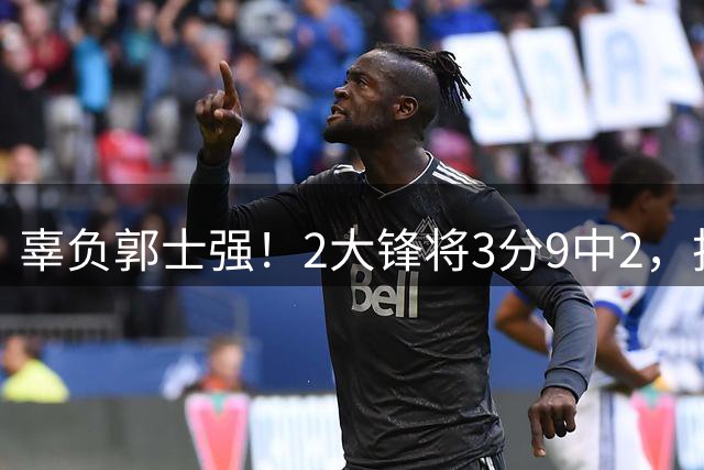 辜负郭士强！2大锋将3分9中2，技能包不知被谁偷了，令人大失所望